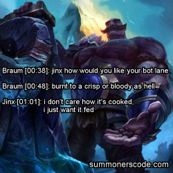 summonerscode:  Exhibit 351 Braum [00:38]: jinx how would you like your bot lane Braum [00:48]: burnt to a crisp or bloody as hell Jinx [01:01]: i don’t care how it’s cooked, i just want it fed (Thanks to anonymousginger for the quote!)