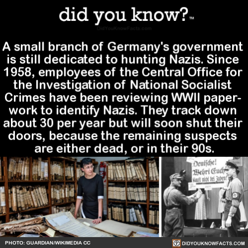 did-you-know:  A small branch of Germany’s government is still dedicated to hunting Nazis. Since 1958, employees of the Central Office for the Investigation of National Socialist Crimes have been reviewing WWII paper- work to identify Nazis. They track