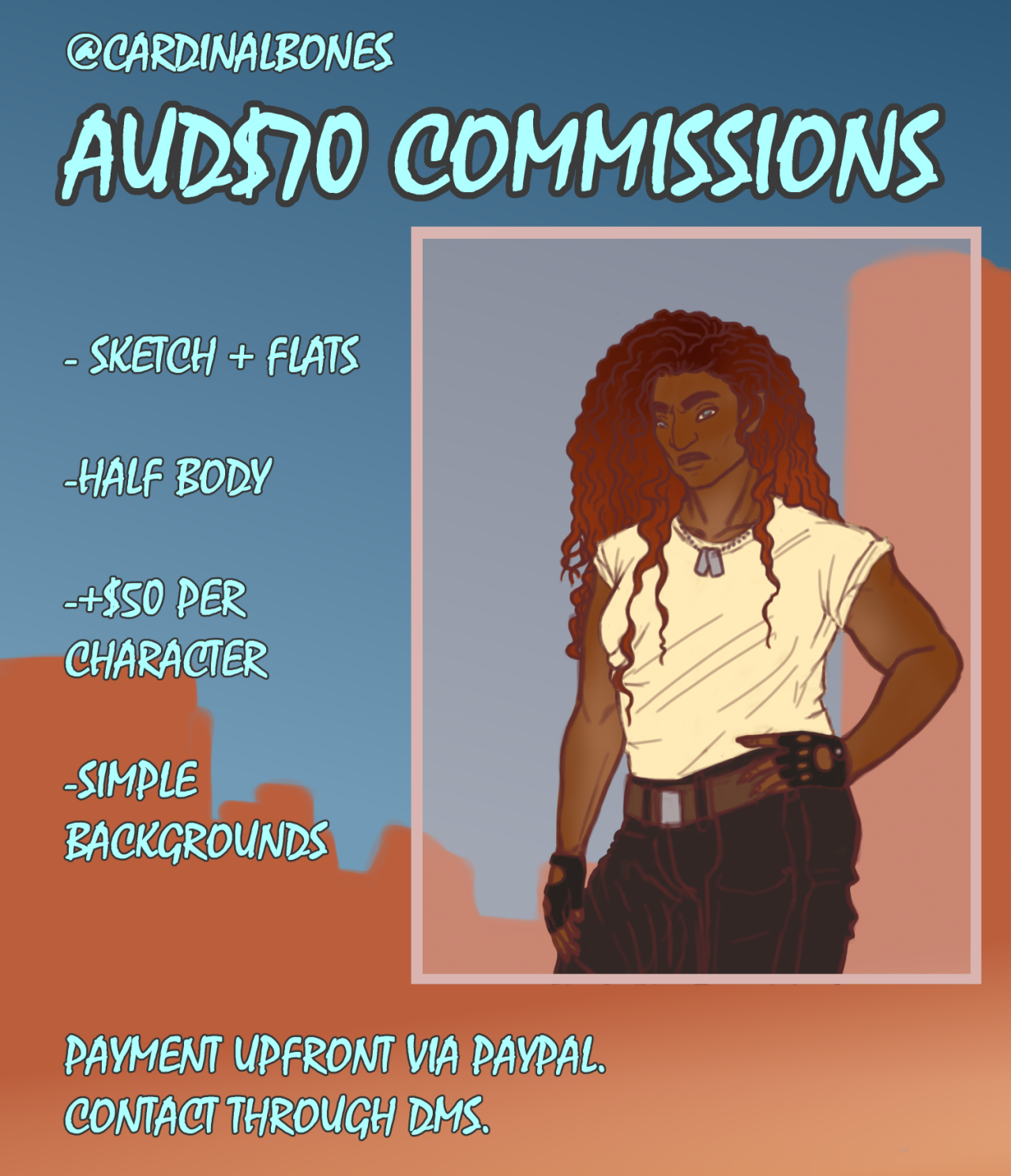 A digital poster advertising commissions. The background is blue with orange mountainous shapes along the bottom. To the right is an sketch of a person with brown skin and orange wavy hair. They are wearing a white shirt, dark pants, fingerless gloves and dog tags. Blue text in a rough font with dark grey outline reads, from the top: @cardinalbones. AUD$70 commissions. Sketch + flats. Half body. $50 per character. Simple backgrounds. Payment upfront via paypal. Contact through DMs.
