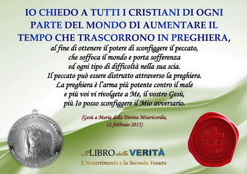 “IO CHIEDO A TUTTI I CRISTIANI DI OGNI PARTE DEL MONDO DI AUMENTARE IL TEMPO CHE TRASCORRONO IN PREGHIERA…” (Gesù, Libro della Verità, 12 febbraio 2015)
12 Febbraio 2015 – La preghiera terrorizza il malignoMia carissima figlia, Io chiedo a tutti i...