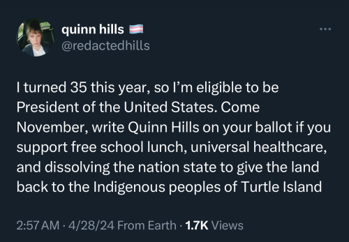 Screenshot of a tweet from Quinn Hills that reads: I turned 35 this year, so l'm eligible to be President of the United States. Come November, write Quinn Hills on your ballot if you support free school lunch, universal healthcare, and dissolving the nation state to give the land back to the Indigenous peoples of Turtle Island