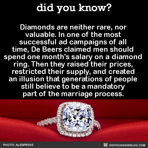 did-you-kno:Diamonds are neither rare, nor valuable. In one of the most successful ad campaigns of all time, De Beers claimed men should spend one month’s salary on a diamond ring. Then they raised their prices, restricted their supply, and created
