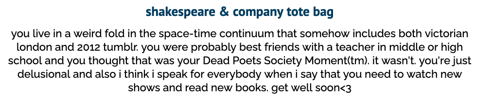 screenshot of a quiz answer. it reads "shakespeare & company tote bag. you live in a weird fold in the space-time continuum that somehow includes both victorian london and 2012 tumblr. you were probably best friends with a teacher in middle or high school and you thought that was your Dead Poets Society Moment tm. it wasn't. you're just delusional and also i think i speak for everybody when i say that you need to watch new shows and read new books. get well soon 