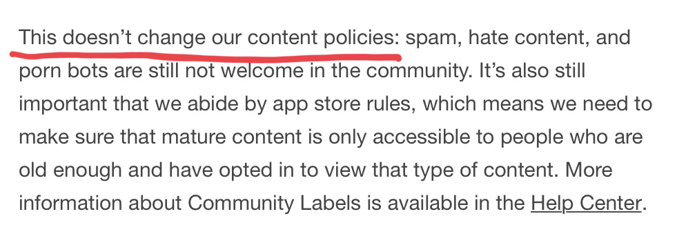 This doesn’t change our content policies: spam, hate content, and porn bots are still not welcome in the community. It’s also still important that we abide by app store rules, which means we need to make sure that mature content is only accessible to people who are old enough and have opted in to view that type of content. More information about Community Labels is available in the Help Center. (Emphasis: This doesn’t change our content policies.)