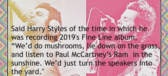 Said Harry Styles of the time in which he was recording 2019's Fine Line album, "We'd do mushrooms and listen to Paul McCartney's Ram in the sunshine. We'd just turn the speakers into the yard."