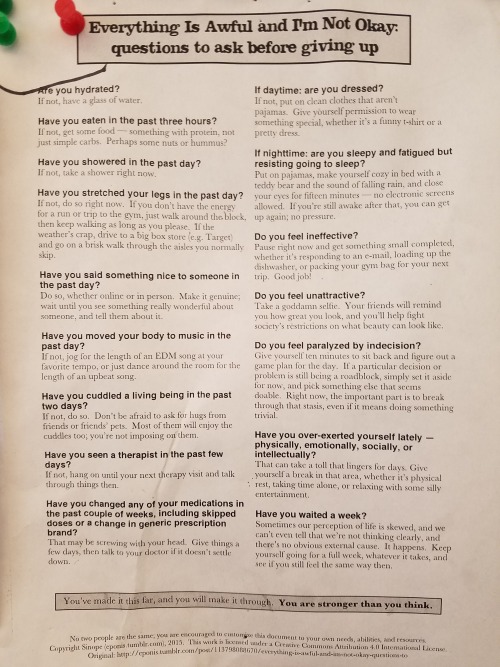 strengthins0lidarity:
ain-t-bovvered:

anxiety-depression-recovery:

selfcarepropaganda:

dan-mcneely:
going thru phone pics and found this thing that was tacked up next to the toaster at my old job, if anyone needs some light toast eating reading material
Would anyone be kind enough to transcribe this or link to a text version?



Everything Is AWFUL and I’m Not Okay: Questions to Ask Before Giving Up on Yourself 




Are you hydrated? 
If not, have a glass of water. Dehydration can mimic
or increase feelings associated with anxiety and a
well hydrated brain functions optimally. Avoid
excess caffeine. 
Have you eaten in the past three hours? 
Don’t be a victim of hanger! Get some food–something
with protein, not just simple carbs or
high-fat. Nuts, hummus, and veggies are great
options to feed your studying brain. Keep healthy
snacks within reach to avoid mindlessly chowing
down on sweets. 
Have you stretched your legs in the past day? 
If not, do so right now. If you don’t have the energy
or time for a run or a trip to the gym, just walk
around the block or building. Even minimal exercise
preps the mind for learning so that you can focus
better and recall things easier, plus it’s good to get a
change of scenery. 
Have you said something nice to someone in the
past day? 
Do so, whether online or in person. Make it
genuine! We bet your study partner would
appreciate a compliment. 
Have you moved your body to music in the past
day?
If not, jog for the length of a song at your favorite
tempo, or just dance around your bedroom for the
length of an upbeat song (singing along is a bonus) 
Have you cuddled a living being in the past two
days?

If not, do so. Don’t be afraid to ask for hugs from
friends of friends’ pets. Most of them will enjoy the
cuddles too; you’re not imposing. 
Have you started or changed any medications in the
past couple of weeks, including skipped doses or a
change in generic prescription brand? 
That may be screwing with your head. Give things a
few days, then talk to your doctor if it doesn’t settle
down. 
If daytime: are you dressed? 
If no, put on clean clothes that aren’t PJs. Give
yourself permission to wear something special,
whether it’s a funny t-shirt or a pretty dress. 
If nighttime: are you sleepy and fatigued but
resisting going to sleep? 
Put on PJs, make yourself cozy in bed with a teddy
bear and the sound of falling rain, and close your
eyes for fifteen minutes while focusing on breathing
deeper with every breath- no electronic screens
allowed! Adequate sleep is a necessity for stress
management. 
Do you feel ineffective? 
Pause right now and get something small completed,
whether it’s responding to an email, loading the
dishwasher, or tidying up your room. Good job!
Do you feel unattractive? 
Take a darn selfie. Your friends will remind you how
great you look. You are always insta-worthy. 
Do you feel paralyzed by indecision?
Give yourself ten minutes to sit back and figure out a
game plan for the day. If a particular decision or
problem is still being a roadblock, simply set it aside
for now, and pick something else that seems doable.
Right now, the important part is to break through
that stasis, even if it means doing something trivial. 
Have you over-exerted yourself lately–physically,
emotionally, socially, or intellectually? 
That can take a toll that lingers for days. Give
yourself a break in that area, whether it’s physical
rest, taking some time alone, or relaxing with some
silly entertainment for a little. Time spent refreshing
yourself is never time “wasted!” 
Have you waited a week? 
Sometimes or perception of life is skewed, and we
can’t even tell that we’re not thinking clearly, and
there’s no obvious external cause. It happens. Keep
yourself going for a full week, whatever it takes, and
see if you still feel the same way then. 


You’ve made it this far; and you will make it through. You are stronger than you think.




Because someone might need this today


You have survived 100% of your worst days.
This too shall pass. 