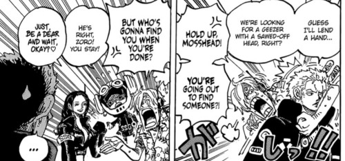 Zoro walking off "Guess I'll lend a hand. We're looking for a geezer with a sawed-off head, right?" Sanji, disgusted, stops Zoro and says "Hold up Mosshead, you're going out to find someone?!" New panel: Sanji, arrogantly, says "But who's going to find you when you're done?" Chopper says "He's right Zoro! You stay!" and Robin says kindly "Just be a dear and wait, okay? <3" Zoro stands in the foreground, silent.