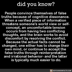 did-you-kno:  People convince themselves of false  truths because of cognitive dissonance.  When a verified piece of information  threatens someone’s world view or self- concept, an uncomfortable tension  occurs from having two conflicting  thoughts,