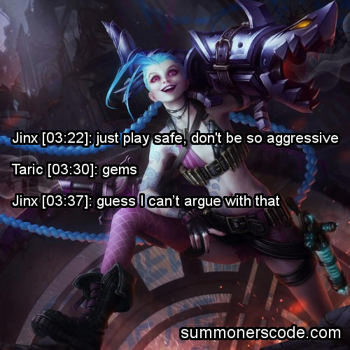 summonerscode:  Exhibit 380 Jinx [03:22]: just play safe, don’t be so aggressive Taric [03:30]: gems Jinx [03:37]: guess I can’t argue with that (Thanks to llipsychell for the quote!)