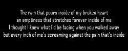 myparadoxworld:  The rain that pours inside of my broken heartan emptiness that stretches forever inside of meI thought I knew what I'd be facing when you walked awaybut every inch of me's screaming against the pain that's insideナノ - Just Be Friends