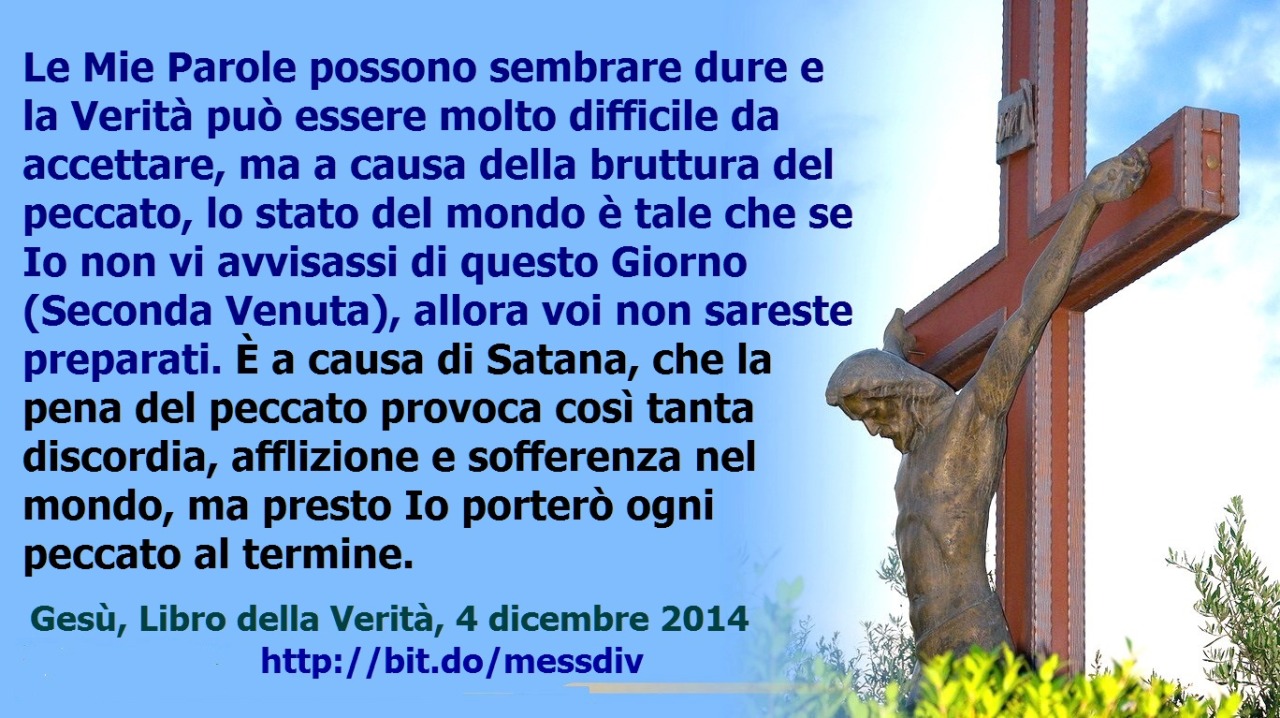 Le Mie Parole possono sembrare dure e la Verità può essere molto difficile da accettare, ma a causa della bruttura del peccato, lo stato del mondo è tale che se Io non vi avvisassi di questo Giorno, allora voi non sareste preparati. September 27,...