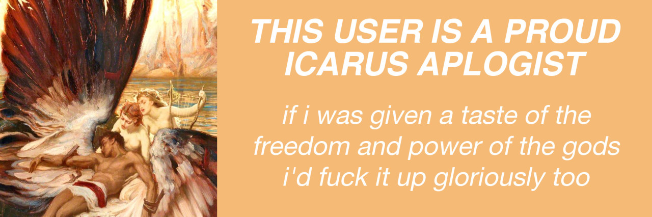 rohirric-hunter:manywinged:manywinged:i can’t vibe with anyone who thinks icarus was an ignorant idiot for flying too close to the sun. “oh i’d never do that i would have remembered my father’s warning and been fine”. do