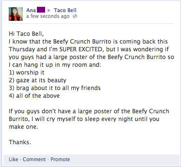 thatfunnyblog:  Guys, one of my friends on Facebook was so excited that Taco Bell was bringing back the Beefy Crunch Burrito that she posted a message on their Facebook wall and asked them if they had a poster that she could get and hang up in her room.