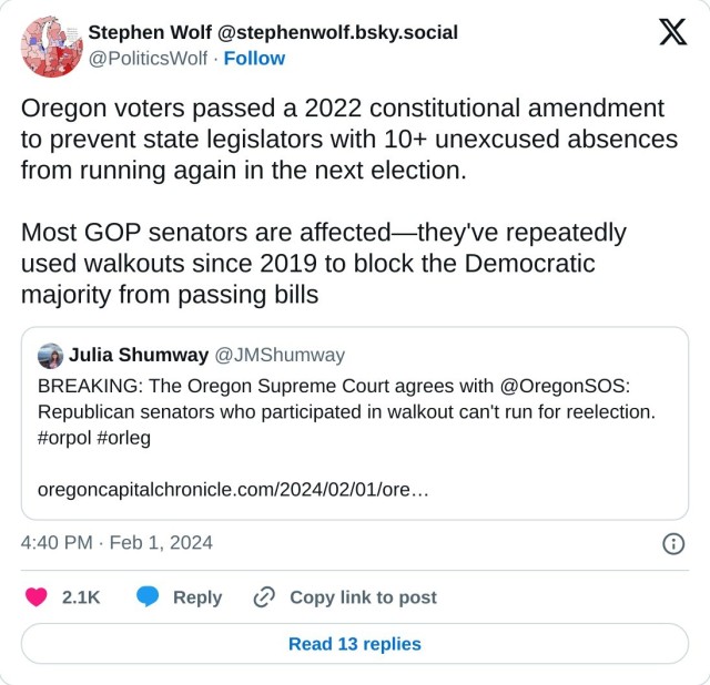 Oregon voters passed a 2022 constitutional amendment to prevent state legislators with 10+ unexcused absences from running again in the next election. 

Most GOP senators are affected—they've repeatedly used walkouts since 2019 to block the Democratic majority from passing bills https://t.co/ladEJzBhtZ

— Stephen Wolf @stephenwolf.bsky.social (@PoliticsWolf) February 1, 2024