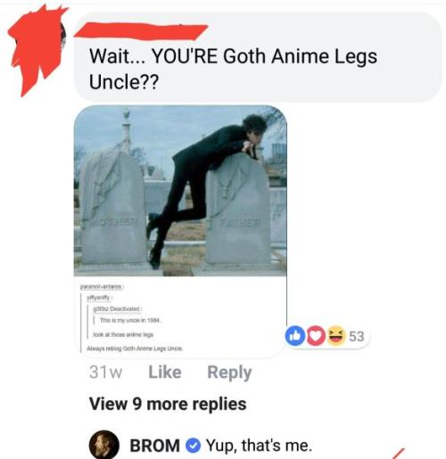 marypsue: pyrogothnerd:  Can we just talk about how “Goth Anime Legs Uncle” IS A FAMOUS ARTIST AND AUTHOR, BUT HIS NIECE OR NEPHEW NEVER THOUGHT TO BRING THAT UP?! No no no, you have a famous artist/author for an uncle, but screw that, here’s his