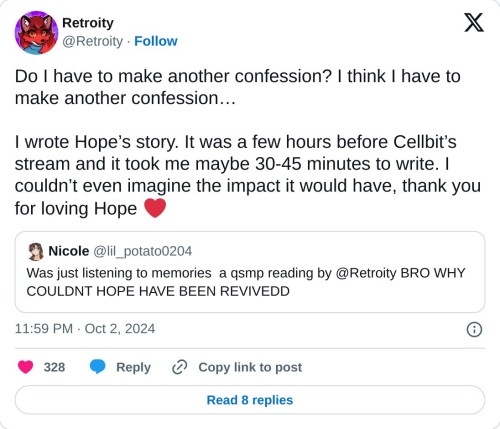Do I have to make another confession? I think I have to make another confession…
I wrote Hope’s story. It was a few hours before Cellbit’s stream and it took me maybe 30-45 minutes to write. I couldn’t even imagine the impact it would have, thank you for loving Hope ❤️ https://t.co/wf7ate1k5w
— Retroity (@Retroity) October 2, 2024