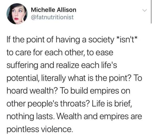 theplantqueer: feminismandmedia:   [ID: a tweet by @/FatNutritionist that says, “If the point of having a society *isn’t* to care for each other, to ease suffering and realize each life’s potential, literally what is the point? To hoard wealth?