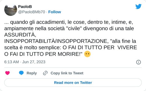 ... quando gli accadimenti, le cose, dentro te, intime, e, ampiamente nella società "civile" divengono di una tale ASSURDITÀ, INSOPPORTABILITÀ/INSOPPORTAZIONE, "alla fine la scelta è molto semplice: O FAI DI TUTTO PER VIVERE O FAI DI TUTTO PER MORIRE!" 😶  — PaoloB (@PaoloBMb70) June 27, 2023