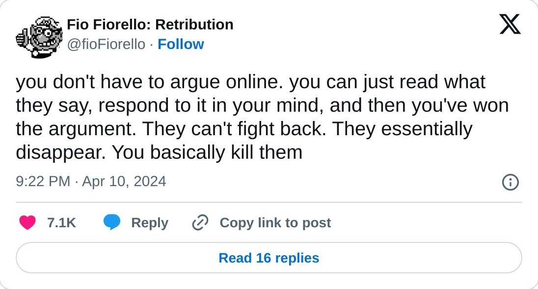 you don't have to argue online. you can just read what they say, respond to it in your mind, and then you've won the argument. They can't fight back. They essentially disappear. You basically kill them  — Fio Fiorello: Retribution (@fioFiorello) April 10, 2024