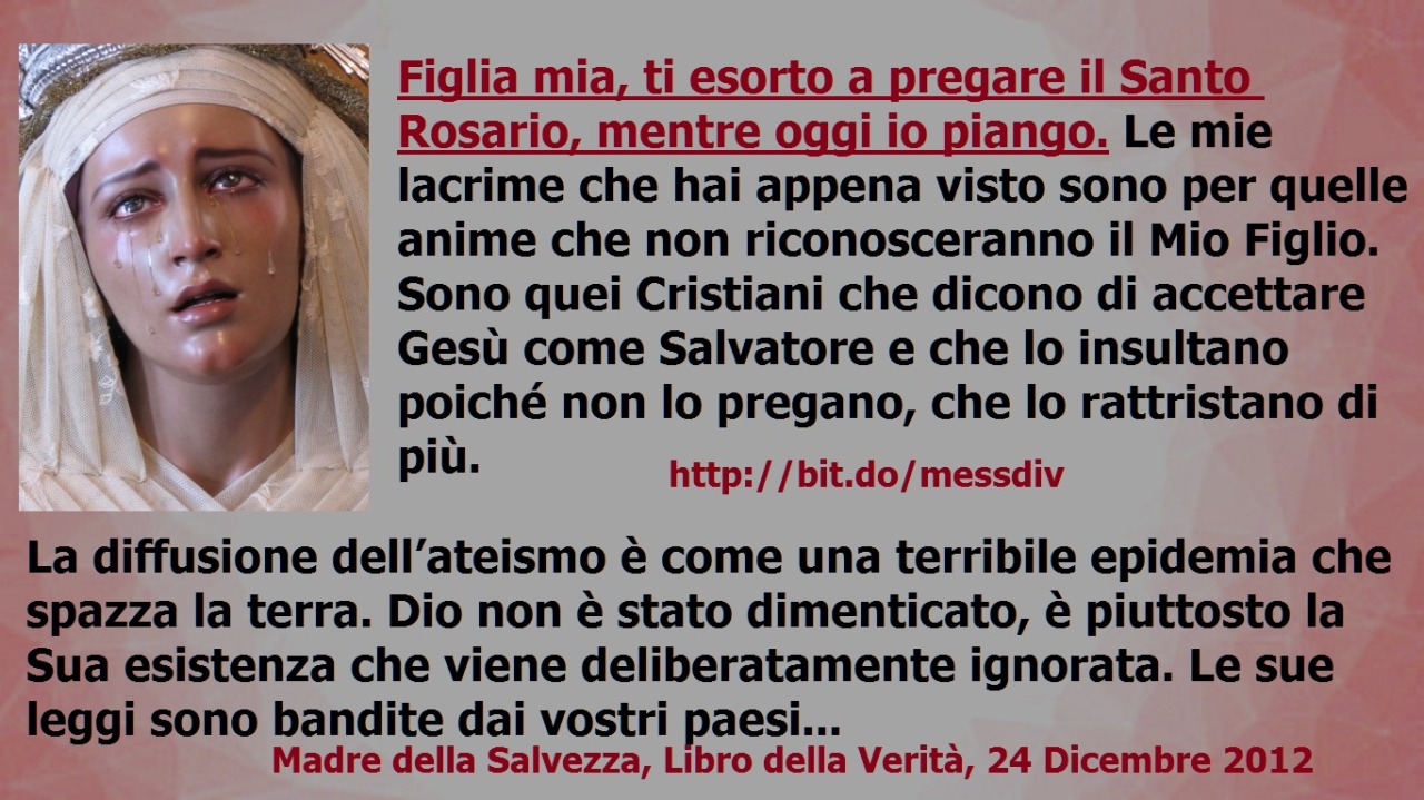 Figlia mia, ti esorto a pregare il Santo Rosario, mentre oggi io piango. December 28, 2020 at 04:00AM
Figlia mia, ti esorto a pregare il Santo Rosario, mentre oggi io piango. Le mie lacrime che hai appena visto sono per quelle anime che non...