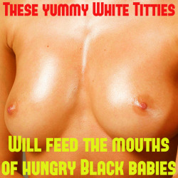 These perfect, round white titties will now only feed the mouths of hungry Black babies, giving them the proper nutrition so they will grow up to be strong Black warriors who will conquer the world.  