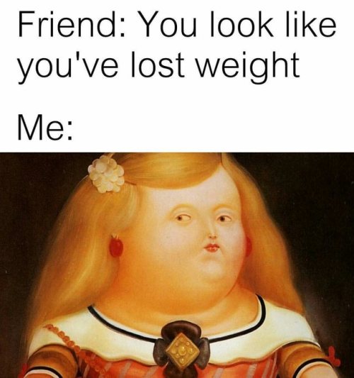 I’m not fat, it’s my Botero stage, it’s art