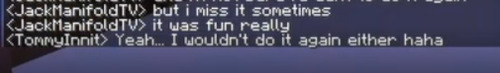 Minecraft messages between TommyInnit and JackManifold, that read: 
<JackManifold> but I miss it sometimes
<JackManifold>it was fun really
<TommyInnit>Yeah, I wouldn't do it again either haha