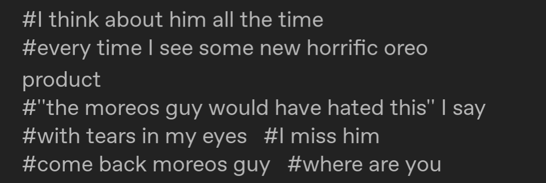 I think about him all the time. every time I see some new horrific oreo product. "the moreos guy would have hated this" I say with tears in my eyes. I miss him. come back moreos guy. where are you