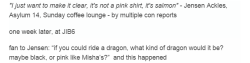 ninetynineshake:  reports from Asylum 14 are here and hereso MIsha would ride a pink dragon.  which he said it’s not pink, it’s puce. Which Jensen concluded it’s really salmon.Jensen’s pink shirt is not pink, it’s salmon, as he so specifically