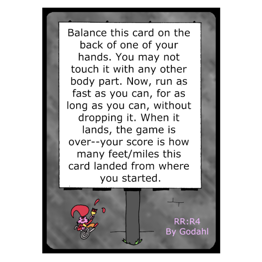 Balance this card on the back of one of your hands. You may not touch it with any other body part. Now, run as fast as you can, for as long as you can, without dropping it. When it lands, the game is over. Your score is how many feet or miles this card landed from where you started.