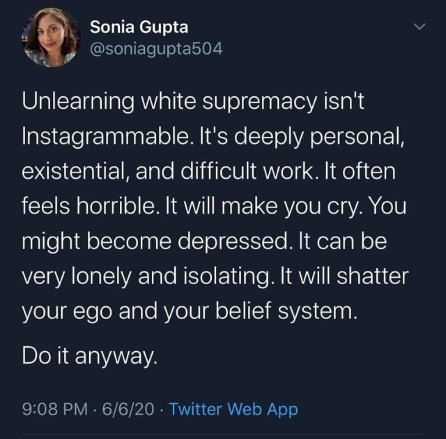 “unlearning white supremacy isn’t instagramable.  it’s deeply personal and difficult work. it often feels horrible. it will make you cry. it will shatter your ego and your belief system.  do it anyway