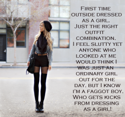 faggotryngendersissification:  First time outside dressed as a girl. Just the right outfit combination. I feel slutty yet anyone who looked at me would think I was just an ordinary girl out for the day. But I know I’m a faggot boy. Who gets kicks from