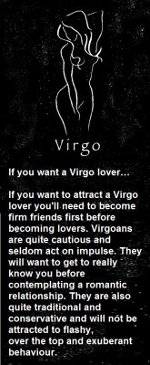 If you want a Virgo lover…If you want to attract a Virgo lover you&rsquo;ll need to become firm friends first before becoming lovers. Virgoans are quite cautious and seldom act on impulse. They will want to get to really know you before contemplating