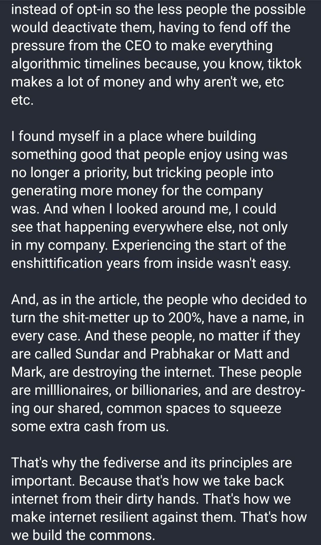 instead of opt-in so the less people the possible would deactivate them, having to fend off the pressure from the CEO to make everything algorithmic timelines because, you know, tiktok makes a lot of money and why aren't we, etc etc.  I found myself in a place where building something good that people enjoy using was no longer a priority, but tricking people into generating more money for the company was. And when I looked around me, I could see that happening everywhere else, not only in my company. Experiencing the start of the enshittification years from inside wasn't easy.  And, as in the article, the people who decided to turn the shit-metter up to 200%, have a name, in every case. And these people, no matter if they are called Sundar and Prabhakar or Matt and Mark, are destroying the internet. These people are milllionaires, or billionaries, and are destroying our shared, common spaces to squeeze some extra cash from us.  That's why the fediverse and its principles are important. Because that's how we take back internet from their dirty hands. That's how we make internet resilient against them. That's how we build the commons.