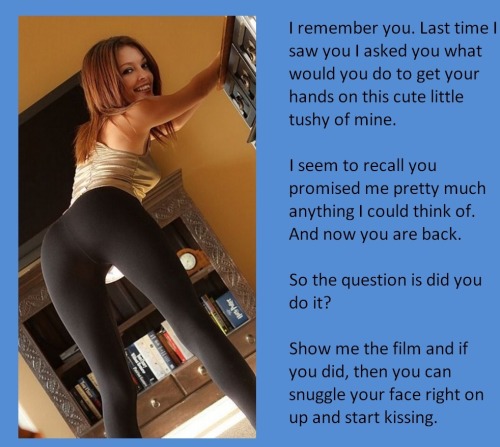 I remember you. Last time I saw you I asked you what would you do to get your hands on this cute little tushy of mine.I seem to recall you promised me pretty much anything I could think of. And now you are back. So the question is did you do it?Show me