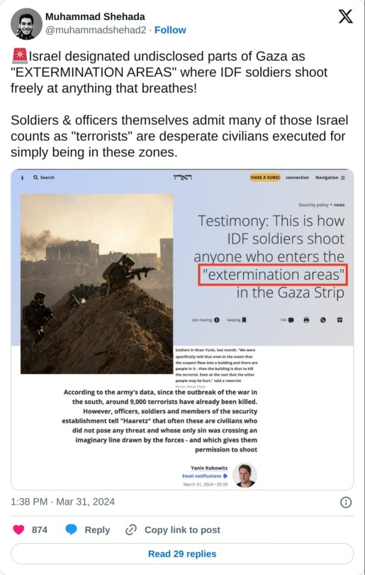 🚨Israel designated undisclosed parts of Gaza as "EXTERMINATION AREAS" where IDF soldiers shoot freely at anything that breathes!  Soldiers & officers themselves admit many of those Israel counts as "terrorists" are desperate civilians executed for simply being in these zones. pic.twitter.com/SoCnJezYdE  — Muhammad Shehada (@muhammadshehad2) March 31, 2024