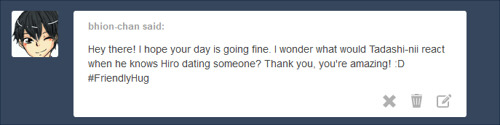 yukipri:  I don’t know how Tada-nii would react to Hiro dating, because Hiro has never dated.  Huh.  Wonder why. ~~ (little note, I’m not an ask blog and I usually don’t take requests either >.<  This was just a cute ask I had sitting in