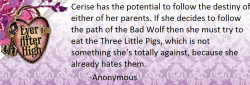 theeverafterheadcanons:  Cerise has the potential to follow the destiny of either of her parents. If she decides to follow the path of the Bad Wolf then she must try to eat the Three Little Pigs, which is not something she’s totally against, because