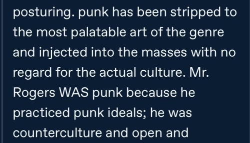 a cropped segment of a tumblr reply that reads: punk has been stripped to the most palatable art of the genre and injected into the masses with no regard for the actual culture. Mr. Rogers WAS punk because he practiced punk ideals; he was counterculture and open and - End ID