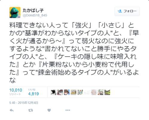 dekoi2501post:  たかばし子さんはTwitterを使っています: “料理できない人って「強火」「小さじ」とかの"基準がわからないタイプの人"と、『早く火が通るから～』って弱火なのに強火にするような"書かれてないこと勝手にやるタイプの人"と、『ケーキの隠し味に味噌入れた』とか『片栗粉ないから小麦粉で代用した』って"錬金術始めるタイプの人"がいるよな”