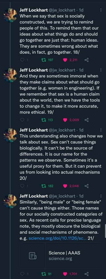 Jeff Lockhart (@jw_lockhart): (Cont'd) When we say that sex is socially constructed, we are trying to remind people of this. To remind them that our ideas about what things do and should go together are just that: human ideas. They are sometimes wrong about what does, in fact, go together. 18/ And they are sometimes immoral when they make claims about what should go together (e.g. women in engineering). If we remember that sex is a human claim about the world, then we have the tools to change it, to make it more accurate, more ethical. 19/ This understanding also changes how we talk about sex. Sex can't cause things biologically. It can't be the source of differences. It is our name for the patterns we observe. Sometimes it's a useful proxy for them. But it can prevent us from looking into actual mechanisms 20/ Similarly, "being male" or "being female" can't cause things either. Those names for our socially constructed categories of sex. As recent calls for precise language note, they mostly obscure the biological and social mechanisms of phenomena. e.g. [Science.org link] 21/