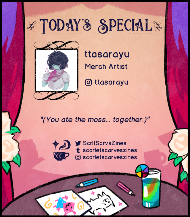 This is a contributor spotlight for ttasarayu, one of our merch artists! Their favorite Deltarune quote is: "(You ate the moss... together.)"