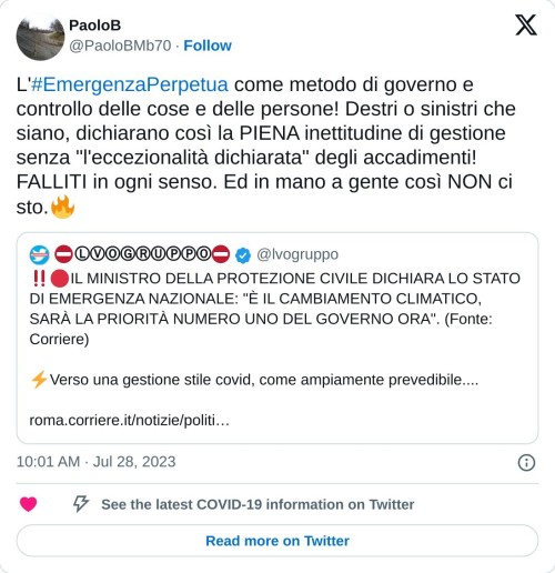 L'#EmergenzaPerpetua come metodo di governo e controllo delle cose e delle persone! Destri o sinistri che siano, dichiarano così la PIENA inettitudine di gestione senza "l'eccezionalità dichiarata" degli accadimenti! FALLITI in ogni senso. Ed in mano a gente così NON ci sto.🔥 https://t.co/f7NFCaLeKB  — PaoloB (@PaoloBMb70) July 28, 2023