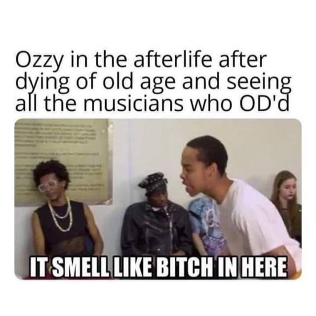 Ozzy Osbourne in the afterlife after dying of old age and seeing all the musicians who OD-ed. It smells like bitch in here 