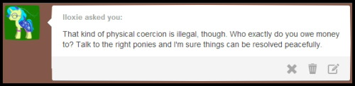 ask-rustygears:  Q - That kind of physical coercion is illegal, though. Who exactly do you owe money to? Talk to the right ponies and I’m sure things can be resolved peacefully. A - Ha, An Easier Question Is. ‘Who Don’t I Owe Money’ And The P-ponies