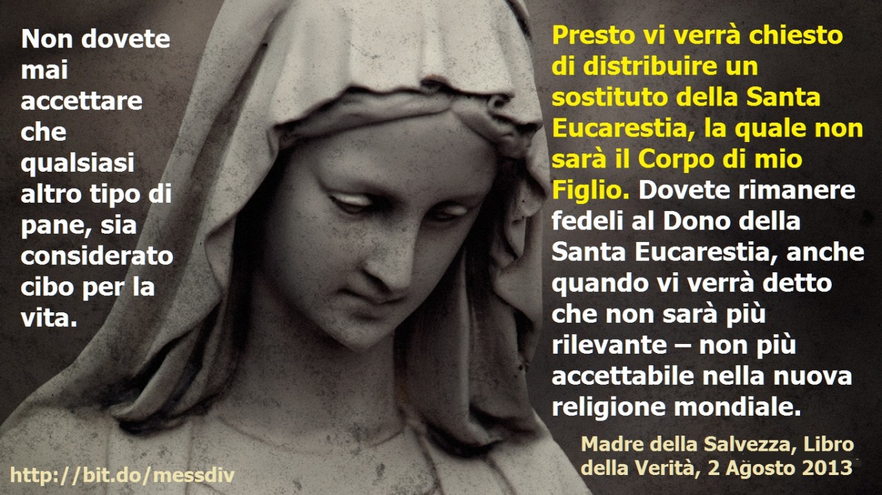 Presto vi verrà chiesto di distribuire un sostituto della Santa Eucarestia, la quale non sarà il Corpo di mio Figlio. July 07, 2020 at 04:00AM
Non dovete mai accettare che qualsiasi altro tipo di pane, sia considerato cibo per la vita.   Presto vi...