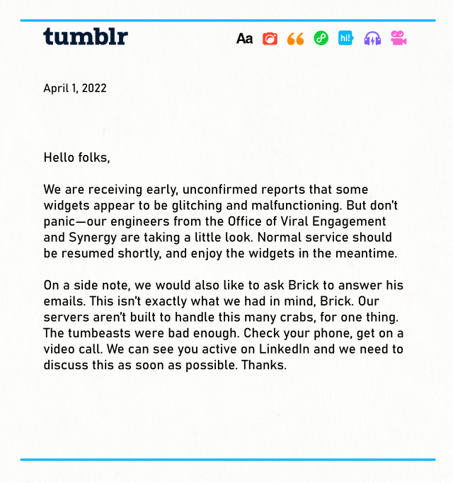 Hello folks, We are receiving early, unconfirmed reports that some widgets appear to be glitching and malfunctioning. But don’t panic—our engineers from the Office of Viral Engagement and Synergy are taking a little look. Normal service should be resumed shortly, and enjoy the widgets in the meantime. On a side note, we would also like to ask Brick to answer his emails. This isn’t exactly what we had in mind, Brick. Our servers aren’t built to handle this many crabs, for one thing. The tumbeasts were bad enough. Check your phone, get on a video call. We can see you active on LinkedIn and we need to discuss this as soon as possible. Thanks. 