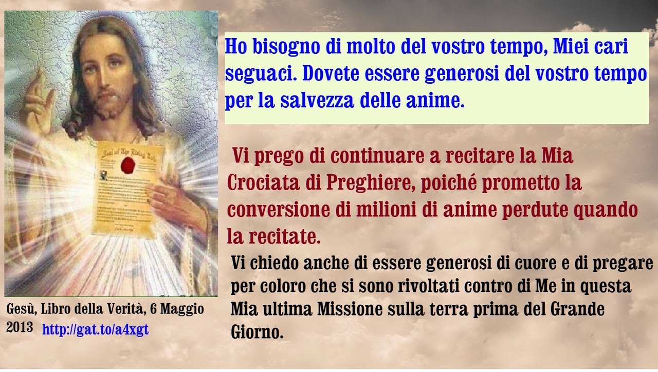 Dovete ricordare agli altri il dono della vita eterna, in quei momenti in cui sapete che coloro che negano Dio hanno bisogno del vostro aiuto. Il vostro aiuto, attraverso la preghiera e la guida, può salvare queste anime.
Ho bisogno di molto del...