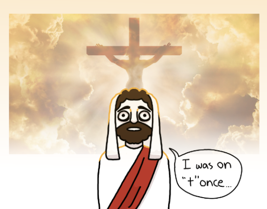 A cartoon style drawing of Jesus from the Bible. He is staring with a look of some horror into the middle distance and saying "I was on T once..." The "T" is written in lowercase and resembles a cross. Behind Jesus is a realistic photograph of Jesus on the cross, silhouetted against sunlight and clouds. In this drawing Jesus is cast into shadow and light, making it somewhat more detailed than the previous panel.