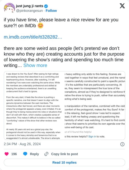 if you have time, please leave a nice review for are you sure?! on IMDb 😊 https://t.co/71HUykPtWO

there are some weird ass people (let’s pretend we don’t know who they are) creating accounts just for the purpose of lowering the show’s rating and spending too much time writing… pic.twitter.com/vaPRQ6fwhc

— just jung ji rants (@pinkorangesun) August 26, 2024